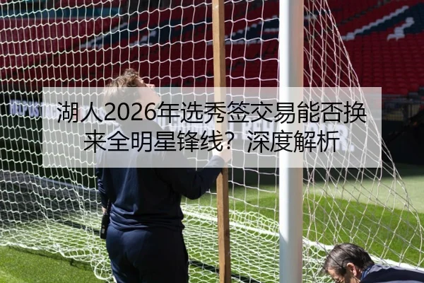 湖人2026年选秀签交易能否换来全明星锋线？深度解析