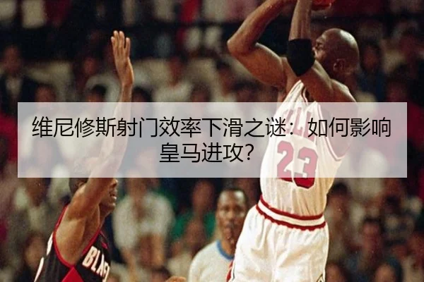 维尼修斯射门效率下滑之谜：如何影响皇马进攻？